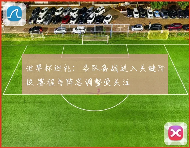 世界杯巡礼:各队备战进入关键阶段 赛程与阵容调整受关注