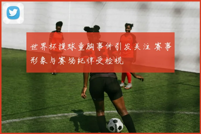 世界杯摸球童胸事件引发关注 赛事形象与赛场纪律受检视