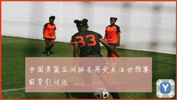 中国男篮亚洲排名再受关注世预赛前景引讨论