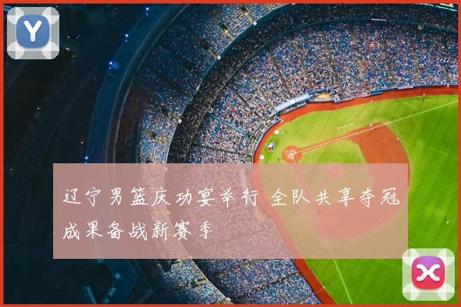 辽宁男篮庆功宴举行 全队共享夺冠成果备战新赛季