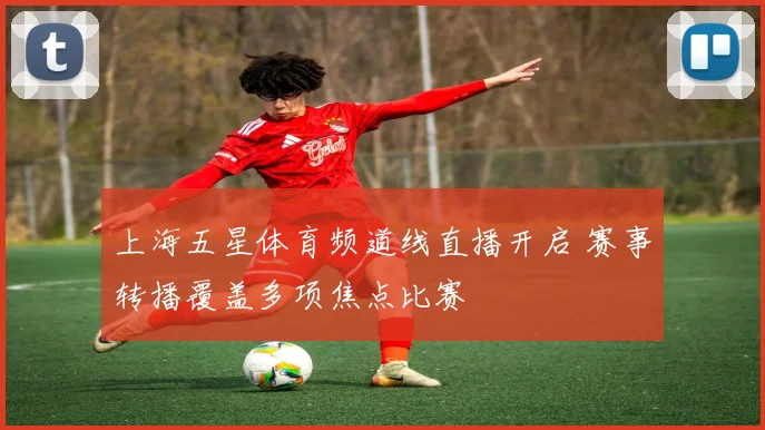 上海五星体育频道线直播开启 赛事转播覆盖多项焦点比赛