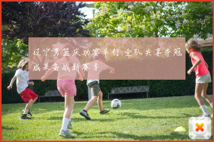 辽宁男篮庆功宴举行 全队共享夺冠成果备战新赛季