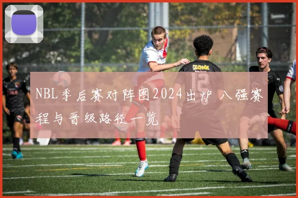 NBL季后赛对阵图2024出炉 八强赛程与晋级路径一览