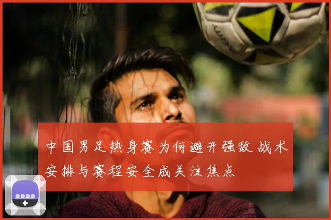 中国男足热身赛为何避开强敌 战术安排与赛程安全成关注焦点