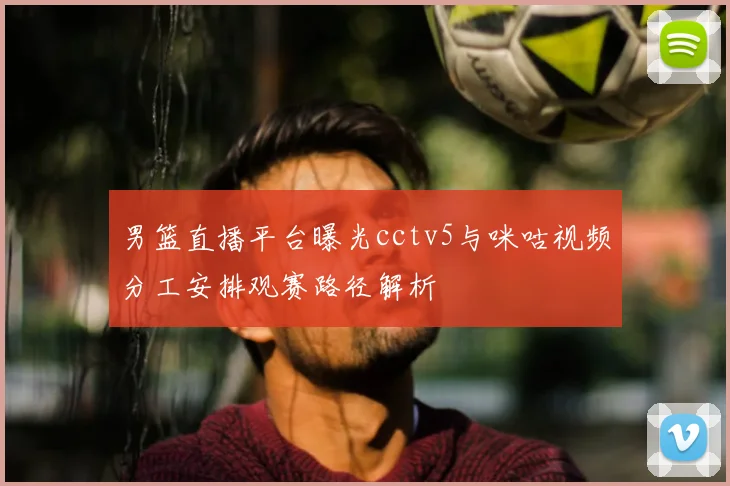 男篮直播平台曝光cctv5与咪咕视频分工安排观赛路径解析