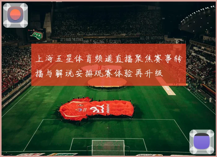 上海五星体育频道直播聚焦赛事转播与解说安排观赛体验再升级