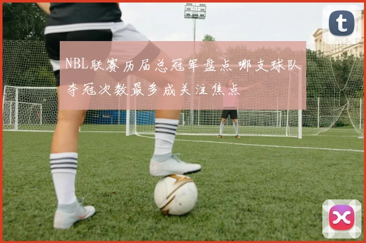 NBL联赛历届总冠军盘点 哪支球队夺冠次数最多成关注焦点