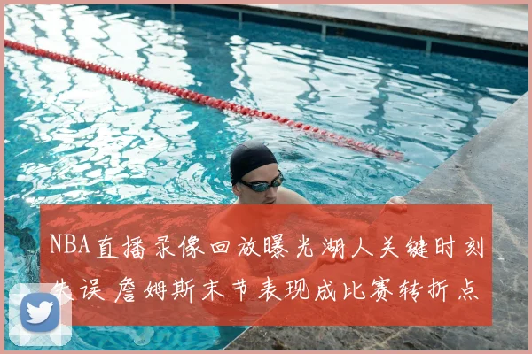 NBA直播录像回放曝光湖人关键时刻失误 詹姆斯末节表现成比赛转折点