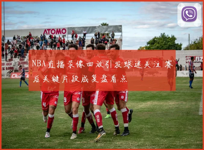 NBA直播录像回放引发球迷关注 赛后关键片段成复盘看点