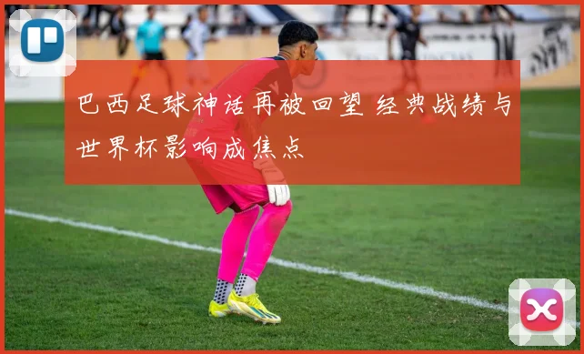 巴西足球神话再被回望 经典战绩与世界杯影响成焦点