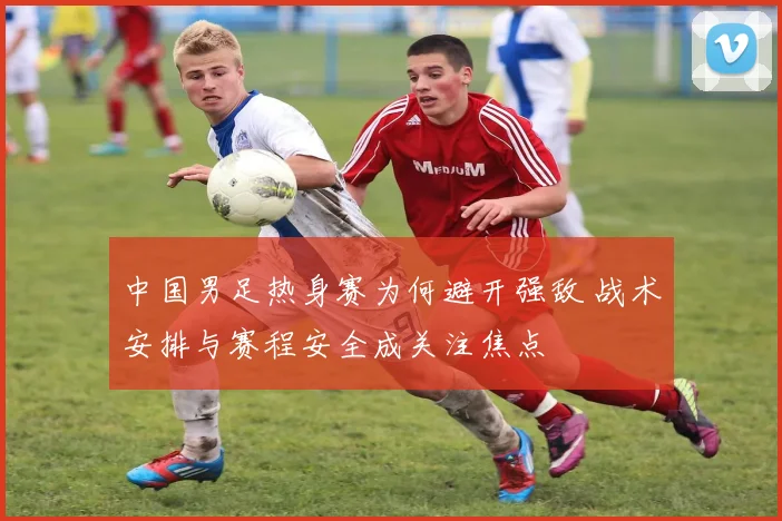 中国男足热身赛为何避开强敌 战术安排与赛程安全成关注焦点