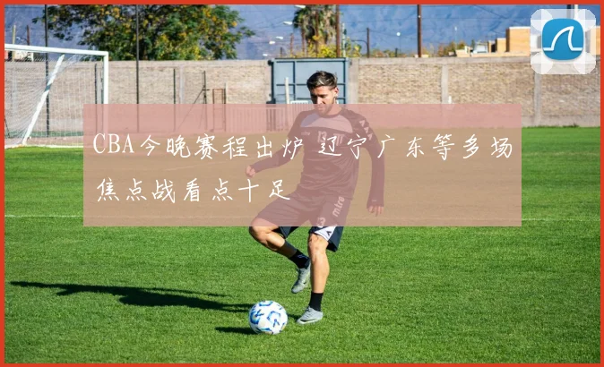 CBA今晚赛程出炉 辽宁广东等多场焦点战看点十足