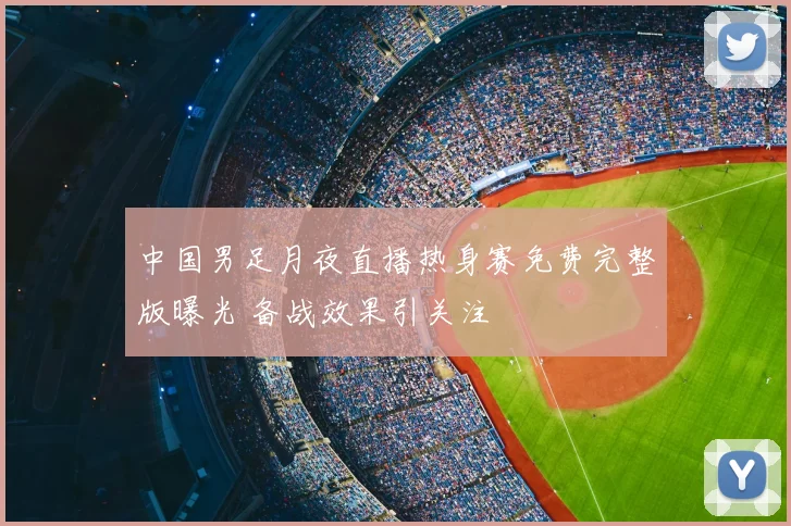 中国男足月夜直播热身赛免费完整版曝光 备战效果引关注