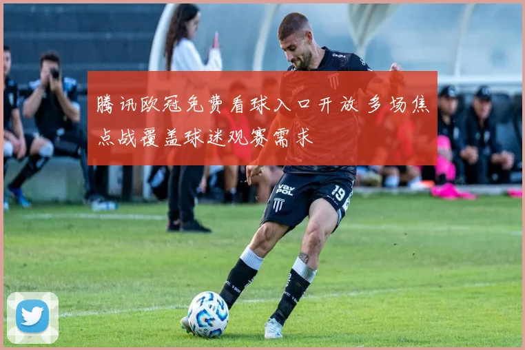 腾讯欧冠免费看球入口开放 多场焦点战覆盖球迷观赛需求