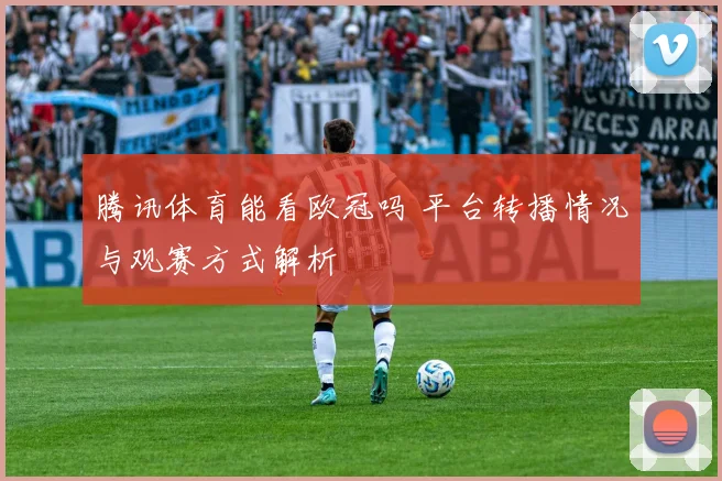 腾讯体育能看欧冠吗 平台转播情况与观赛方式解析