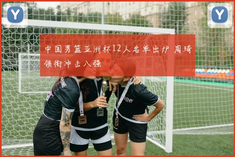 中国男篮亚洲杯12人名单出炉 周琦领衔冲击八强