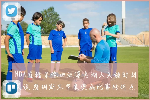 NBA直播录像回放曝光湖人关键时刻失误 詹姆斯末节表现成比赛转折点