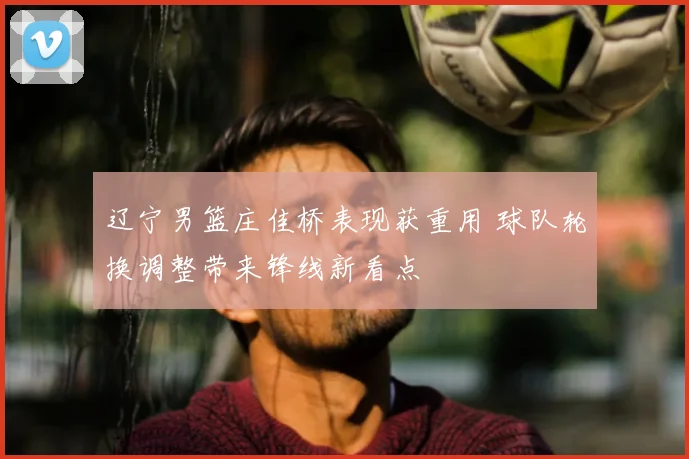 辽宁男篮庄佳桥表现获重用 球队轮换调整带来锋线新看点