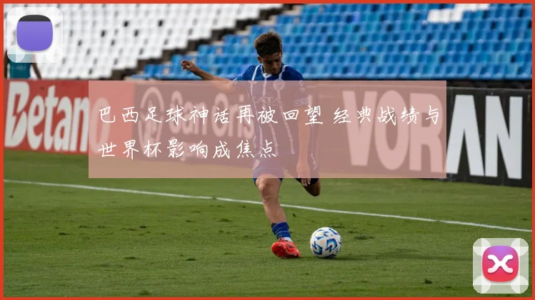 巴西足球神话再被回望 经典战绩与世界杯影响成焦点