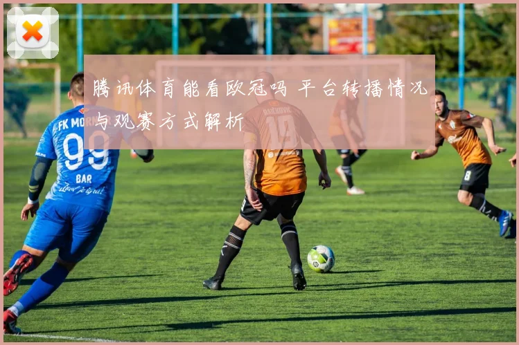 腾讯体育能看欧冠吗 平台转播情况与观赛方式解析