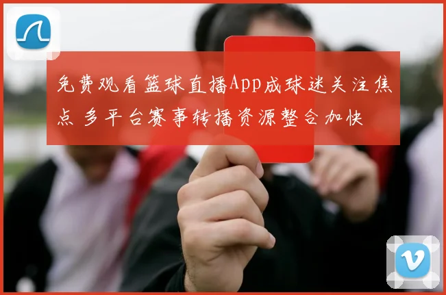 免费观看篮球直播App成球迷关注焦点 多平台赛事转播资源整合加快