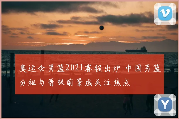 奥运会男篮2021赛程出炉 中国男篮分组与晋级前景成关注焦点