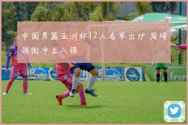 中国男篮亚洲杯12人名单出炉 周琦领衔冲击八强